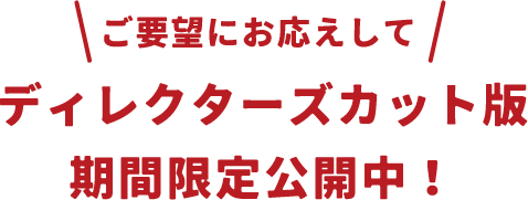 ご要望にお応えして ディレクターズカット版期間限定公開中！