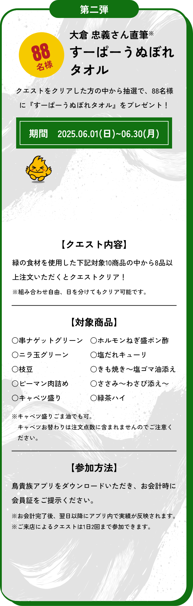 第二弾　88名様　大倉忠義さん直筆すーぱーうぬぼれタオル クエストをクリアした方の中から抽選で、88名様に『すーぱーうぬぼれタオル』をプレゼント！期間　2025.06.01(日)~06.30(月)【クエスト内容】緑の食材を使用した下記対象10商品の中から8品以上注文いただくとクエストクリア！※組み合わせ自由、日を分けてもクリア可能です。【対象商品】○串ナゲットグリーン○ニラ玉グリーン○枝豆○ピーマン肉詰め○キャベツ盛り○ホルモンねぎ盛ポン酢○塩だれキューリ○きも焼き～塩ゴマ油添え○ささみ～わさび添え～○緑茶ハイ※キャベツ盛りごま油でも可。キャベツお替わりは注文点数に含まれませんのでご注意ください。【参加方法】鳥貴族アプリをダウンロードいただき、お会計時に会員証をご提示ください。※お会計完了後、翌日以降にアプリ内で実績が反映されます。※ご来店によるクエストは1日2回まで参加できます。